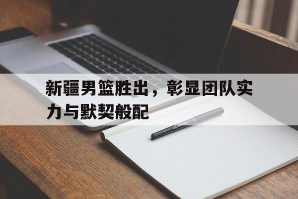 九州娱乐app-新疆男篮胜出，彰显团队实力与默契般配的简单介绍